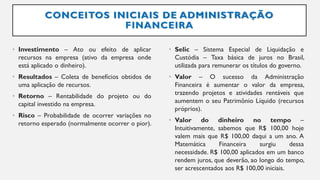 CONCEITOS INICIAIS DE ADMINISTRAÇÃO
FINANCEIRA
• Investimento – Ato ou efeito de aplicar
recursos na empresa (ativo da empresa onde
está aplicado o dinheiro).
• Resultados – Coleta de benefícios obtidos de
uma aplicação de recursos.
• Retorno – Rentabilidade do projeto ou do
capital investido na empresa.
• Risco – Probabilidade de ocorrer variações no
retorno esperado (normalmente ocorrer o pior).
• Selic – Sistema Especial de Liquidação e
Custódia – Taxa básica de juros no Brasil,
utilizada para remunerar os títulos do governo.
• Valor – O sucesso da Administração
Financeira é aumentar o valor da empresa,
trazendo projetos e atividades rentáveis que
aumentem o seu Patrimônio Líquido (recursos
próprios).
• Valor do dinheiro no tempo –
Intuitivamente, sabemos que R$ 100,00 hoje
valem mais que R$ 100,00 daqui a um ano. A
Matemática Financeira surgiu dessa
necessidade. R$ 100,00 aplicados em um banco
rendem juros, que deverão, ao longo do tempo,
ser acrescentados aos R$ 100,00 iniciais.
 