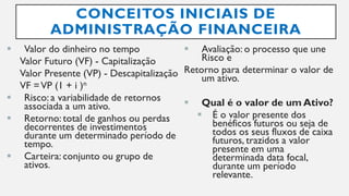 CONCEITOS INICIAIS DE
ADMINISTRAÇÃO FINANCEIRA
 Valor do dinheiro no tempo
Valor Futuro (VF) - Capitalização
Valor Presente (VP) - Descapitalização
VF =VP (1 + i )n
 Risco: a variabilidade de retornos
associada a um ativo.
 Retorno: total de ganhos ou perdas
decorrentes de investimentos
durante um determinado período de
tempo.
 Carteira: conjunto ou grupo de
ativos.
 Avaliação: o processo que une
Risco e
Retorno para determinar o valor de
um ativo.
 Qual é o valor de um Ativo?
 É o valor presente dos
benéficos futuros ou seja de
todos os seus fluxos de caixa
futuros, trazidos a valor
presente em uma
determinada data focal,
durante um período
relevante.
 