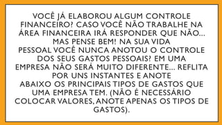 VOCÊ JÁ ELABOROU ALGUM CONTROLE
FINANCEIRO? CASO VOCÊ NÃO TRABALHE NA
ÁREA FINANCEIRA IRÁ RESPONDER QUE NÃO...
MAS PENSE BEM! NA SUA VIDA
PESSOAL VOCÊ NUNCA ANOTOU O CONTROLE
DOS SEUS GASTOS PESSOAIS? EM UMA
EMPRESA NÃO SERÁ MUITO DIFERENTE... REFLITA
POR UNS INSTANTES E ANOTE
ABAIXO OS PRINCIPAIS TIPOS DE GASTOS QUE
UMA EMPRESA TEM. (NÃO É NECESSÁRIO
COLOCAR VALORES, ANOTE APENAS OS TIPOS DE
GASTOS).
 