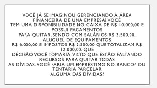 VOCÊ JÁ SE IMAGINOU GERENCIANDO A ÁREA
FINANCEIRA DE UMA EMPRESA? VOCÊ
TEM UMA DISPONIBILIDADE NO CAIXA DE R$ 10.000,00 E
POSSUI PAGAMENTOS
PARA QUITAR, SENDO COM SALÁRIOS R$ 3.500,00,
ALUGUEL DE EQUIPAMENTOS
R$ 6.000,00 E IMPOSTOS R$ 2.500,00 QUE TOTALIZAM R$
12.000,00. QUE
DECISÃO VOCÊ TOMARIA, VISTO QUE ESTÃO FALTANDO
RECURSOS PARA QUITAR TODAS
AS DÍVIDAS. VOCÊ FARIA UM EMPRÉSTIMO NO BANCO? OU
TENTARIA PARCELAR
ALGUMA DAS DÍVIDAS?
 