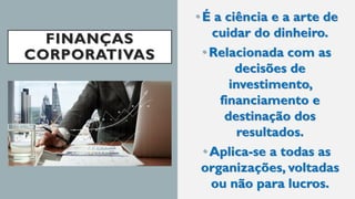FINANÇAS
CORPORATIVAS
•É a ciência e a arte de
cuidar do dinheiro.
• Relacionada com as
decisões de
investimento,
financiamento e
destinação dos
resultados.
• Aplica-se a todas as
organizações, voltadas
ou não para lucros.
 