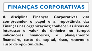 FINANÇAS CORPORATIVAS
A disciplina Finanças Corporativas visa
compreender o papel e a importância das
Finanças nas organizações; conhecer as áreas de
interesse; o valor do dinheiro no tempo,
indicadores financeiros, o planejamento
financeiro, custo de capital, risco, retorno e
custo de oportunidade.
 