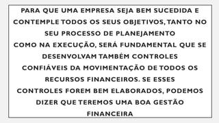 PARA QUE UMA EMPRESA SEJA BEM SUCEDIDA E
CONTEMPLE TODOS OS SEUS OBJETIVOS, TANTO NO
SEU PROCESSO DE PLANEJAMENTO
COMO NA EXECUÇÃO, SERÁ FUNDAMENTAL QUE SE
DESENVOLVAM TAMBÉM CONTROLES
CONFIÁVEIS DA MOVIMENTAÇÃO DE TODOS OS
RECURSOS FINANCEIROS. SE ESSES
CONTROLES FOREM BEM ELABORADOS, PODEMOS
DIZER QUE TEREMOS UMA BOA GESTÃO
FINANCEIRA
 