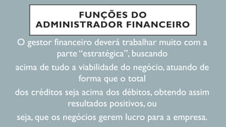 FUNÇÕES DO
ADMINISTRADOR FINANCEIRO
O gestor financeiro deverá trabalhar muito com a
parte “estratégica”, buscando
acima de tudo a viabilidade do negócio, atuando de
forma que o total
dos créditos seja acima dos débitos, obtendo assim
resultados positivos, ou
seja, que os negócios gerem lucro para a empresa.
 