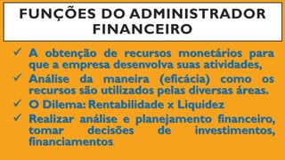 FUNÇÕES DO ADMINISTRADOR
FINANCEIRO
 A obtenção de recursos monetários para
que a empresa desenvolva suas atividades,
 Análise da maneira (eficácia) como os
recursos são utilizados pelas diversas áreas.
 O Dilema: Rentabilidade x Liquidez
 Realizar análise e planejamento financeiro,
tomar decisões de investimentos,
financiamentos.
 