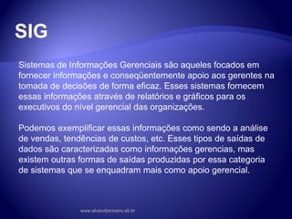 SIG
Sistemas de Informações Gerenciais são aqueles focados em
fornecer informações e conseqüentemente apoio aos gerentes na
tomada de decisões de forma eficaz. Esses sistemas fornecem
essas informações através de relatórios e gráficos para os
executivos do nível gerencial das organizações.
Podemos exemplificar essas informações como sendo a análise
de vendas, tendências de custos, etc. Esses tipos de saídas de
dados são caracterizadas como informações gerencias, mas
existem outras formas de saídas produzidas por essa categoria
de sistemas que se enquadram mais como apoio gerencial.
www.alvarofpinheiro.eti.br
 