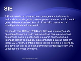 SIE
SIE trata-se de um sistema que converge características de
vários sistemas de gestão, a exemplo os sistemas de informação
gerencial e os sistemas de apoio à decisão, que focam na
estratégia da alta administração.
De acordo com O'Brien (2004) nos SIE’s as informações são
apresentadas com a visão dos executivos para os executivos,
enfatizando assim a usabilidade e a como conseqüência a
interface gráfica do usuário, mais conhecida pela sua sigla em
inglês GUI. Assim, a ênfase nesse tipo de sistema é a interface,
que deve ser fácil de se usar, permitindo a integração com uma
variedade de fontes de dados.
www.alvarofpinheiro.eti.br
 