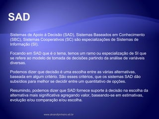 SAD
Sistemas de Apoio à Decisão (SAD), Sistemas Baseados em Conhecimento
(SBC), Sistemas Cooperativos (SC) são especializações de Sistemas de
Informação (SI).
Focando em SAD que é o tema, temos um ramo ou especialização de SI que
se refere ao modelo de tomada de decisões partindo da análise de variáveis
diversas.
Podemos dizer que decisão é uma escolha entre as várias alternativas,
baseada em algum critério. São esses critérios, que os sistemas SAD dão
subsídios para melhor se decidir entre um quantitativo de opções.
Resumindo, podemos dizer que SAD fornece suporte à decisão na escolha da
alternativa mais significativa agregando valor, baseando-se em estimativas,
evolução e/ou comparação e/ou escolha.
www.alvarofpinheiro.eti.br
 