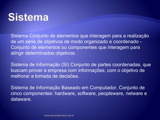 Sistema
Sistema Conjunto de elementos que interagem para a realização
de um série de objetivos de modo organizado e coordenado -
Conjunto de elementos ou componentes que interagem para
atingir determinados objetivos.
Sistema de Informação (SI) Conjunto de partes coordenadas, que
buscam prover a empresa com informações, com o objetivo de
melhorar a tomada de decisões.
Sistema de Informação Baseado em Computador, Conjunto de
cinco componentes: hardware, software, peopleware, netware e
dataware.
www.alvarofpinheiro.eti.br
 