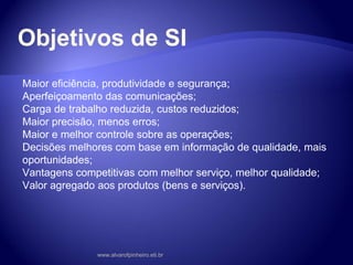 Objetivos de SI
Maior eficiência, produtividade e segurança;
Aperfeiçoamento das comunicações;
Carga de trabalho reduzida, custos reduzidos;
Maior precisão, menos erros;
Maior e melhor controle sobre as operações;
Decisões melhores com base em informação de qualidade, mais
oportunidades;
Vantagens competitivas com melhor serviço, melhor qualidade;
Valor agregado aos produtos (bens e serviços).
www.alvarofpinheiro.eti.br
 