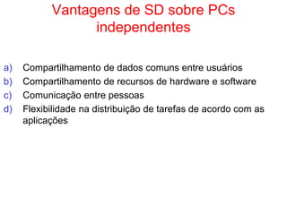 Vantagens de SD sobre PCs
independentes
a) Compartilhamento de dados comuns entre usuários
b) Compartilhamento de recursos de hardware e software
c) Comunicação entre pessoas
d) Flexibilidade na distribuição de tarefas de acordo com as
aplicações
 