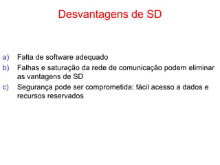 Desvantagens de SD
a) Falta de software adequado
b) Falhas e saturação da rede de comunicação podem eliminar
as vantagens de SD
c) Segurança pode ser comprometida: fácil acesso a dados e
recursos reservados
 
