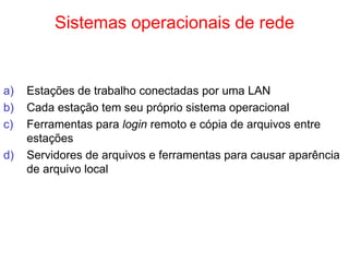 Sistemas operacionais de rede
a) Estações de trabalho conectadas por uma LAN
b) Cada estação tem seu próprio sistema operacional
c) Ferramentas para login remoto e cópia de arquivos entre
estações
d) Servidores de arquivos e ferramentas para causar aparência
de arquivo local
 
