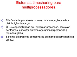 Sistemas timesharing para
multiprocessadores
a) Fila única de processos prontos para execução: melhor
distribuição de carga
b) CPUs especializadas em: executar processos, controlar
periféricos, executar sistema operacional (gerenciar a
memória global)
c) Sistema de arquivos comporta-se de maneira semelhante a
um SC
 