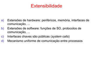 Extensibilidade
a) Extensões de hardware: periféricos, memória, interfaces de
comunicação, ...
b) Extensões de software: funções de SO, protocolos de
comunicação, ...
c) Interfaces chaves são públicas (system calls)
d) Mecanismo uniforme de comunicação entre processos
 