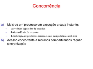 Concorrência
a) Mais de um processo em execução a cada instante:
– Atividades separadas de usuários
– Independência de recursos
– Localização de processos servidores em computadores distintos
b) Acesso concorrente a recursos compartilhados requer
sincronização
 