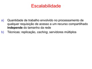 Escalabilidade
a) Quantidade de trabalho envolvido no processamento de
qualquer requisição de acesso a um recurso compartilhado
independe do tamanho da rede
b) Técnicas: replicação, caching, servidores múltiplos
 