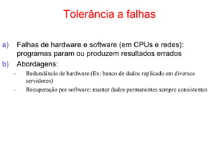 Tolerância a falhas
a) Falhas de hardware e software (em CPUs e redes):
programas param ou produzem resultados errados
b) Abordagens:
– Redundância de hardware (Ex: banco de dados replicado em diversos
servidores)
– Recuperação por software: manter dados permanentes sempre consistentes
 