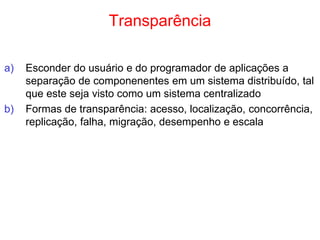 Transparência
a) Esconder do usuário e do programador de aplicações a
separação de componenentes em um sistema distribuído, tal
que este seja visto como um sistema centralizado
b) Formas de transparência: acesso, localização, concorrência,
replicação, falha, migração, desempenho e escala
 