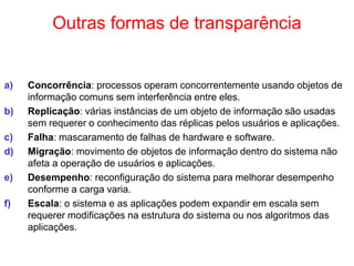 Outras formas de transparência
a) Concorrência: processos operam concorrentemente usando objetos de
informação comuns sem interferência entre eles.
b) Replicação: várias instâncias de um objeto de informação são usadas
sem requerer o conhecimento das réplicas pelos usuários e aplicações.
c) Falha: mascaramento de falhas de hardware e software.
d) Migração: movimento de objetos de informação dentro do sistema não
afeta a operação de usuários e aplicações.
e) Desempenho: reconfiguração do sistema para melhorar desempenho
conforme a carga varia.
f) Escala: o sistema e as aplicações podem expandir em escala sem
requerer modificações na estrutura do sistema ou nos algoritmos das
aplicações.
 
