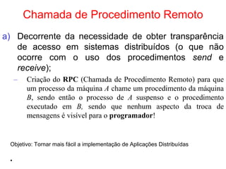 Chamada de Procedimento Remoto
a) Decorrente da necessidade de obter transparência
de acesso em sistemas distribuídos (o que não
ocorre com o uso dos procedimentos send e
receive);
– Criação do RPC (Chamada de Procedimento Remoto) para que
um processo da máquina A chame um procedimento da máquina
B, sendo então o processo de A suspenso e o procedimento
executado em B, sendo que nenhum aspecto da troca de
mensagens é visível para o programador!
Objetivo: Tornar mais fácil a implementação de Aplicações Distribuídas
•
 