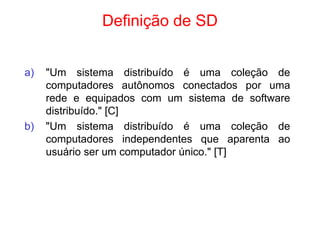 Definição de SD
a) "Um sistema distribuído é uma coleção de
computadores autônomos conectados por uma
rede e equipados com um sistema de software
distribuído." [C]
b) "Um sistema distribuído é uma coleção de
computadores independentes que aparenta ao
usuário ser um computador único." [T]
 