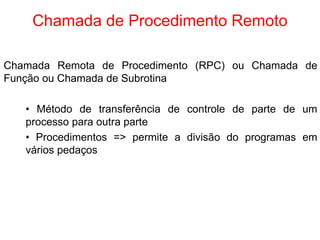 Chamada de Procedimento Remoto
Chamada Remota de Procedimento (RPC) ou Chamada de
Função ou Chamada de Subrotina
• Método de transferência de controle de parte de um
processo para outra parte
• Procedimentos => permite a divisão do programas em
vários pedaços
 