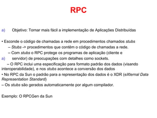 RPC
a) Objetivo: Tornar mais fácil a implementação de Aplicações Distribuídas
• Esconde o código de chamadas a rede em procedimentos chamados stubs
– Stubs -> procedimentos que contêm o código de chamadas a rede.
– Com stubs o RPC protege os programas de aplicação (cliente e
a) servidor) de preocupações com detalhes como sockets.
– O RPC inclui uma especificação para formato padrão dos dados (visando
interoperabilidade), e nos stubs acontece a conversão dos dados
• No RPC da Sun o padrão para a representação dos dados é o XDR (eXternal Data
Representation Standard)
– Os stubs são gerados automaticamente por algum compilador.
Exemplo: O RPCGen da Sun
 