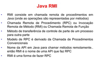 Java RMI
• RMI consiste em chamada remota de procedimentos em
Java (onde as operações são representadas por métodos)
• Chamada Remota de Procedimento (RPC) ou Invocação
Remota de Método (RMI) ou Chamada Remota de Função
• Método de transferência de controle de parte de um processo
para outra parte
• Modelo de RPC é derivado da Chamada de Procedimentos
Convencionais
• Nome da API em Java para chamar métodos remotamente..
então RMI é o nome de uma API que faz RPC
• RMI é uma forma de fazer RPC
 