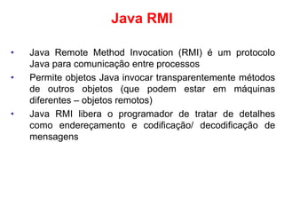 Java RMI
• Java Remote Method Invocation (RMI) é um protocolo
Java para comunicação entre processos
• Permite objetos Java invocar transparentemente métodos
de outros objetos (que podem estar em máquinas
diferentes – objetos remotos)
• Java RMI libera o programador de tratar de detalhes
como endereçamento e codificação/ decodificação de
mensagens
 