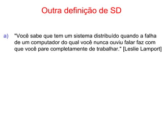 Outra definição de SD
a) "Você sabe que tem um sistema distribuído quando a falha
de um computador do qual você nunca ouviu falar faz com
que você pare completamente de trabalhar." [Leslie Lamport]
 