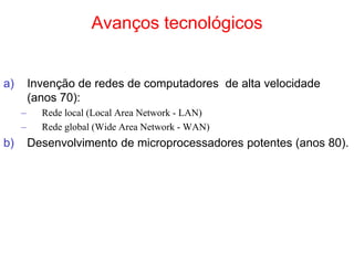 Avanços tecnológicos
a) Invenção de redes de computadores de alta velocidade
(anos 70):
– Rede local (Local Area Network - LAN)
– Rede global (Wide Area Network - WAN)
b) Desenvolvimento de microprocessadores potentes (anos 80).
 