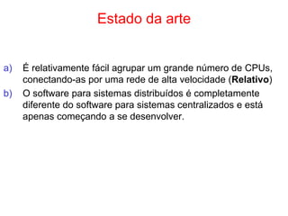 Estado da arte
a) É relativamente fácil agrupar um grande número de CPUs,
conectando-as por uma rede de alta velocidade (Relativo)
b) O software para sistemas distribuídos é completamente
diferente do software para sistemas centralizados e está
apenas começando a se desenvolver.
 