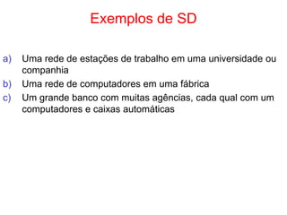 Exemplos de SD
a) Uma rede de estações de trabalho em uma universidade ou
companhia
b) Uma rede de computadores em uma fábrica
c) Um grande banco com muitas agências, cada qual com um
computadores e caixas automáticas
 