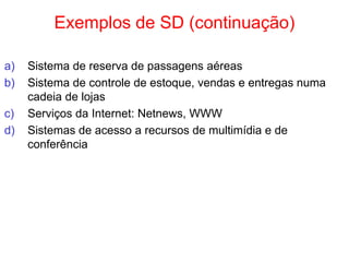 Exemplos de SD (continuação)
a) Sistema de reserva de passagens aéreas
b) Sistema de controle de estoque, vendas e entregas numa
cadeia de lojas
c) Serviços da Internet: Netnews, WWW
d) Sistemas de acesso a recursos de multimídia e de
conferência
 