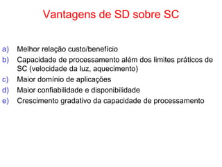 Vantagens de SD sobre SC
a) Melhor relação custo/benefício
b) Capacidade de processamento além dos limites práticos de
SC (velocidade da luz, aquecimento)
c) Maior domínio de aplicações
d) Maior confiabilidade e disponibilidade
e) Crescimento gradativo da capacidade de processamento
 
