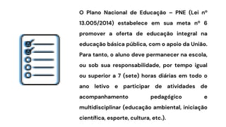 O Plano Nacional de Educação – PNE (Lei nº
13.005/2014) estabelece em sua meta nº 6
promover a oferta de educação integral na
educação básica pública, com o apoio da União.
Para tanto, o aluno deve permanecer na escola,
ou sob sua responsabilidade, por tempo igual
ou superior a 7 (sete) horas diárias em todo o
ano letivo e participar de atividades de
acompanhamento pedagógico e
multidisciplinar (educação ambiental, iniciação
científica, esporte, cultura, etc.).
 