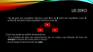 LEI ZERO
- “Se A está em equilíbrio térmico com B e se B está em equilíbrio com C,
então C também esta equilíbrio térmico com A.”
Com isso pode-se definir temperatura:
- “é a medida do grau de aquecimento de um corpo cuja direção de fluxo de
energia é sempre do maior para o menor.”
- Essa energia é denominada de calor.
A
B C
11
 
