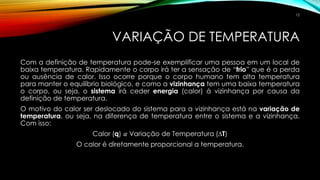 VARIAÇÃO DE TEMPERATURA
Com a definição de temperatura pode-se exemplificar uma pessoa em um local de
baixa temperatura. Rapidamente o corpo irá ter a sensação de “frio” que é a perda
ou ausência de calor. Isso ocorre porque o corpo humano tem alta temperatura
para manter o equilíbrio biológico, e como a vizinhança tem uma baixa temperatura
o corpo, ou seja, o sistema irá ceder energia (calor) á vizinhança por causa da
definição de temperatura.
O motivo do calor ser deslocado do sistema para a vizinhança está na variação de
temperatura, ou seja, na diferença de temperatura entre o sistema e a vizinhança.
Com isso:
Calor (q) 𝛼 Variação de Temperatura (∆T)
O calor é diretamente proporcional a temperatura.
12
 