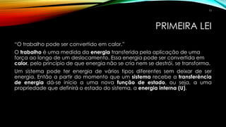PRIMEIRA LEI
“O trabalho pode ser convertido em calor.”
O trabalho é uma medida da energia transferida pela aplicação de uma
força ao longo de um deslocamento. Essa energia pode ser convertida em
calor, pelo princípio de que energia não se cria nem se destrói, se transforma.
Um sistema pode ter energia de vários tipos diferentes sem deixar de ser
energia. Então a partir do momento que um sistema recebe a transferência
de energia dá-se início a uma nova função de estado, ou seja, a uma
propriedade que definirá o estado do sistema, a energia interna (U).
15
 
