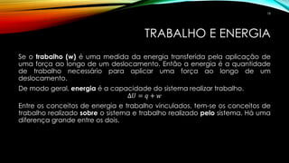 TRABALHO E ENERGIA
Se o trabalho (w) é uma medida da energia transferida pela aplicação de
uma força ao longo de um deslocamento. Então a energia é a quantidade
de trabalho necessário para aplicar uma força ao longo de um
deslocamento.
De modo geral, energia é a capacidade do sistema realizar trabalho.
∆𝑈 = 𝑞 + 𝑤
Entre os conceitos de energia e trabalho vinculados, tem-se os conceitos de
trabalho realizado sobre o sistema e trabalho realizado pelo sistema. Há uma
diferença grande entre os dois.
18
 