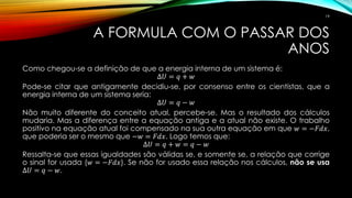 A FORMULA COM O PASSAR DOS
ANOS
Como chegou-se a definição de que a energia interna de um sistema é:
∆𝑈 = 𝑞 + 𝑤
Pode-se citar que antigamente decidiu-se, por consenso entre os cientistas, que a
energia interna de um sistema seria:
∆𝑈 = 𝑞 − 𝑤
Não muito diferente do conceito atual, percebe-se. Mas o resultado dos cálculos
mudaria. Mas a diferença entre a equação antiga e a atual não existe. O trabalho
positivo na equação atual foi compensado na sua outra equação em que 𝑤 = −𝐹𝑑𝑥,
que poderia ser o mesmo que −𝑤 = 𝐹𝑑𝑥. Logo temos que:
∆𝑈 = 𝑞 + 𝑤 = 𝑞 − 𝑤
Ressalta-se que essas igualdades são válidas se, e somente se, a relação que corrige
o sinal for usada (𝑤 = −𝐹𝑑𝑥). Se não for usado essa relação nos cálculos, não se usa
∆𝑈 = 𝑞 − 𝑤.
19
 