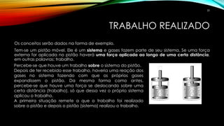 TRABALHO REALIZADO
Os conceitos serão dados na forma de exemplo.
Tem-se um pistão móvel. Ele é um sistema e gases fazem parte de seu sistema. Se uma força
externa for aplicada no pistão haverá uma força aplicada ao longo de uma certa distância,
em outras palavras: trabalho.
Percebe-se que houve um trabalho sobre o sistema do pistão.
Depois de ter recebido esse trabalho, haveria uma reação dos
gases no sistema fazendo com que os próprios gases
expandissem o pistão. Da mesma forma como antes,
percebe-se que houve uma força se deslocando sobre uma
certa distância (trabalho), só que dessa vez o próprio sistema
aplicou o trabalho.
A primeira situação remete a que o trabalho foi realizado
sobre o pistão e depois o pistão (sistema) realizou o trabalho.
20
 
