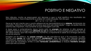 POSITIVO E NEGATIVO
Nos cálculos, muitos se preocupam em decorar o que o sinal significa nos resultados da
termodinâmica, mas é importante a análise em cada situação. Tem-se que:
∆𝑈 = 𝑞 + 𝑤 → 𝑤 = ∆𝑈 − 𝑞
Deve-se ter em mente que o ponto referencial da termodinâmica é o sistema, lembrando do
conceito: “sistema é uma parte do universo que está sob observação”. Logo, as ações fora do
sistema não importam, mas somente as que interagem com ele.
A base para o entendimento dessa teoria está na energia do sistema. A dita energia é
qualquer forma de energia que alimenta ou sai do sistema, e essa energia pode entrar ou sair
de várias formas, que não importam no momento, o importante é saber se a energia alimenta
ou sai do sistema.
Imagine um fio elétrico. Ao passar energia por ele percebe-se que o fio esquenta, ou seja,
tem-se uma perda de calor do sistema (exotérmico). Mas ao fazer uma reação química
necessita-se aquece-la. Uma reação química ocorre porque há energia suficiente no meio
para que isso aconteça, então o calor fornecido (endotérmico) à reação transferiu energia
para que ela ocorresse.
21
 