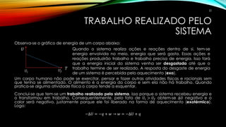 TRABALHO REALIZADO PELO
SISTEMA
Observa-se o gráfico de energia de um corpo abaixo:
Um corpo humano não pode se exercitar, pensar e fazer outras atividades físicas e racionais sem
que tenha se alimentado. O alimento é a energia do corpo e sem ela não há trabalho. Quando
pratica-se alguma atividade física o corpo tende a esquentar.
Conclui-se que tem-se um trabalho realizado pelo sistema, isso porque o sistema recebeu energia e
o transformou em trabalho. Consequentemente, pelo fato de 𝑈𝑖 > 𝑈𝑓 obtem-se ∆𝑈 negativo e o
calor será negativo, justamente porque ele foi liberado na forma de aquecimento (exotérmico).
Logo:
−∆𝑈 = −𝑞 + 𝑤 → 𝑤 = −∆𝑈 + 𝑞
Quando o sistema realiza ações e reações dentro de si, tem-se
energia envolvida no meio, energia que será gasta. Essas ações e
reações produzirão trabalho e trabalho precisa de energia. Isso fará
que a energia inicial do sistema venha ser desgastada até que o
trabalho termine de ser realizado. A resposta do desgaste de energia
de um sistema é percebida pelo aquecimento (exo).
𝑈
𝑇
𝑈𝑖 𝑈𝑓
22
 
