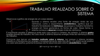 TRABALHO REALIZADO SOBRE O
SISTEMA
Observa-se o gráfico de energia de um corpo abaixo:
É importante ressaltar a diferença entre esse caso atual e o anterior. No anterior, o sistema gastou
energia através do trabalho. No caso atual, o sistema absorveu energia vinda da vizinhança através
de trabalho.
Conclui-se que tem-se um trabalho realizado sobre o sistema, isso porque o sistema recebeu
trabalho e o transformou em energia. Consequentemente, pelo fato de 𝑈𝑓 > 𝑈𝑖 obtem-se ∆𝑈 positivo
e o calor será positivo, justamente porque ele foi absorvido pelo sistema (endotérmico). Logo:
∆𝑈 = 𝑤 + 𝑞 → 𝑤 = ∆𝑈 − 𝑞
Quando o sistema recebe uma fonte de energia vinda de sua
vizinhança, como o aquecimento (endotérmico), significa que um
trabalho foi realizado na vizinhança, isso porque o trabalho transforma
energia em força gastando-a na forma de calor. Dessa forma, o
sistema começa a absorver energia vinda da vizinhança.
𝑈
𝑇
𝑈𝑖 𝑈𝑓
23
 