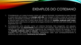EXEMPLOS DO COTIDIANO
1. Considerando um corpo humano como um sistema fechado. Acordando-se pela manhã
o corpo está descansado, sua energia está alta. Ao chegar a noite o corpo se cansou de
todas as atividades ocorridas durante o dia, ou seja, a sua energia mental foi desgastada
e precisa repor, para isso o corpo deve dormir. Tem-se um trabalho realizado pelo corpo.
Durante todo o dia houve um gasto de energia mental e ao fim da noite esta energia está
esgotada (∆U < 0).
2. Considerando uma solução como um sistema fechado. Dois reagentes, em solução,
necessitam que aja aquecimento para ocorrer uma reação. Após aquecer até 100 °C a
reação ocorre, então um produto originou-se dos reagentes através da reação. Tem-se
um trabalho realizado sobre a solução. Inicialmente o sistema estava em equilíbrio e um
trabalho fora do sistema foi realizado, produzindo calor, que consequentemente é
distribuído ao sistema por fenômenos de transporte.
25
 