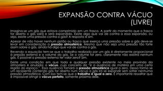 EXPANSÃO CONTRA VÁCUO
(LIVRE)
Imagina-se um gás que estava comprimido em um frasco. A partir do momento que o frasco
for aberto o gás sairá e será expandido. Existe algo que vai de contra a essa expansão, ou
seja, existe uma pressão contra o gás? A resposta é sim.
Apesar de não haver nenhum pistão ou frasco que exerça uma pressão sobre o gás deve-se
levar em consideração a pressão atmosférica. Mesmo que não seja uma pressão tão forte
assim sobre o gás, ainda há algo que vai de contra o gás.
Revendo a equação tem-se que o trabalho realizado por um gás é diretamente proporcional
à pressão externa e o volume do gás. Se o volume for zero, claramente não existirá nenhum
gás. É possível a pressão externa ter valor zero? Sim.
Existe uma condição em que toda e qualquer pressão existente no meio provinda da
atmosfera é anulada: o vácuo, cujo conceito diz “é a ausência de matéria em uma certa
região do espaço.”. Essa ausência tornará a pressão atmosférica igual a zero. Dessa forma se
um recipiente contendo gás for aberto num vácuo o gás irá se expandir sem sofrer nenhuma
pressão atmosférica. Com isso tem-se que o trabalho é igual a zero. É importante ressaltar que
é impossível atingir o vácuo perfeito, somente próximo dele.
30
 
