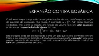 EXPANSÃO CONTRA ISOBÁRICA
Considerando que a expansão de um gás esta sofrendo uma pressão que, ao longo
do processo de expansão, não muda. A expressão 𝑤 = ‫׬‬𝑉 𝑖
𝑉 𝑓
−𝑃𝑑𝑉 ainda continua
verdadeira, mas como a pressão em função do volume tem um valor constante
pode-se usar da propriedade de integral em que:
𝑤 = −𝑝 න
𝑉 𝑖
𝑉 𝑓
𝑑𝑉 = −𝑝 𝑉𝑓 − 𝑉𝑖 = −𝑝∆𝑉
Essa situação pode ser exemplificada como um gás que estava confinado em um
frasco e em seguida foi liberado, o trabalho realizado pelo gás (expansão) sofre uma
pressão constante da atmosfera, que, pela sua extensão, dificilmente mudará no
local em que o sistema se encontra.
31
 