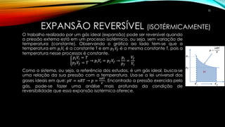 EXPANSÃO REVERSÍVEL (ISOTÉRMICAMENTE)
O trabalho realizado por um gás ideal (expansão) pode ser reversível quando
a pressão externa está em um processo isotérmico, ou seja, sem variação de
temperatura (constante). Observando o gráfico ao lado tem-se que a
temperatura em 𝑝𝑖 𝑉𝑖 é a constante T e em 𝑝 𝑓 𝑉𝑓 é a mesma constante T, pois a
temperatura nesse processos é constante.
ቊ
𝑝𝑖 𝑉𝑖 = 𝑇
𝑝 𝑓 𝑉𝑓 = 𝑇 → 𝑝𝑖 𝑉𝑖 = 𝑝 𝑓 𝑉𝑓 →
𝑝𝑖
𝑝 𝑓
=
𝑉𝑓
𝑉𝑖
Como o sistema, ou seja, a referência dos estudos, é um gás ideal, busca-se
uma relação da sua pressão com a temperatura. Usa-se a lei universal dos
gases ideais em que: 𝑝𝑉 = 𝑛𝑅𝑇 → 𝑝 =
𝑛𝑅𝑇
𝑉
. Encontrado a pressão exercida pelo
gás, pode-se fazer uma análise mais profunda da condição de
reversibilidade que essa expansão isotérmica oferece.
32
 